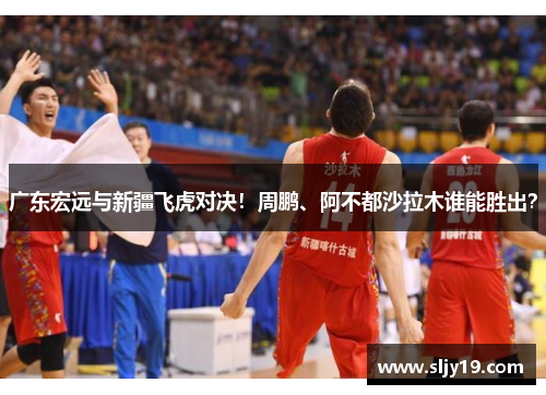 广东宏远与新疆飞虎对决！周鹏、阿不都沙拉木谁能胜出？